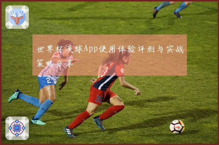 世界杯滚球App使用体验评测与实战策略分享
