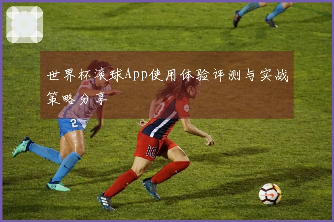 世界杯滚球App使用体验评测与实战策略分享